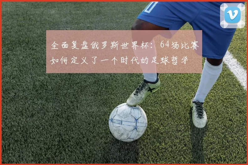 全面复盘俄罗斯世界杯:64场比赛如何定义了一个时代的足球哲学