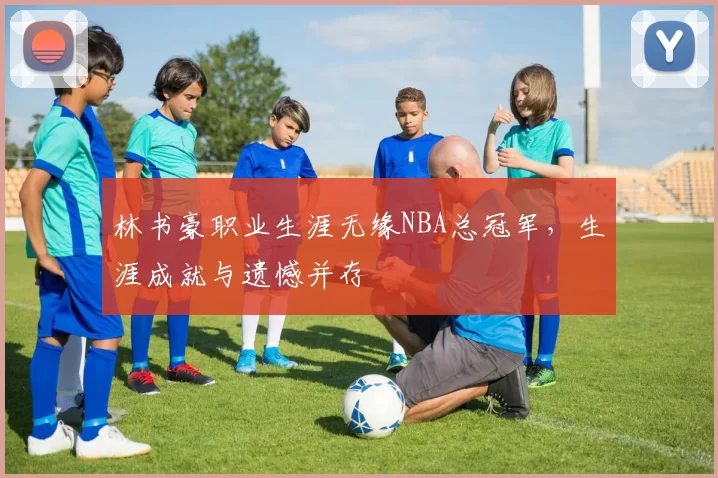 林书豪职业生涯无缘NBA总冠军，生涯成就与遗憾并存