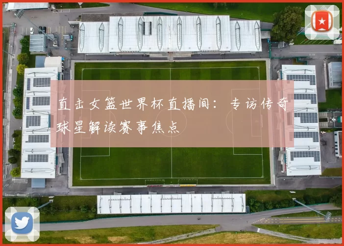 直击女篮世界杯直播间：专访传奇球星解读赛事焦点