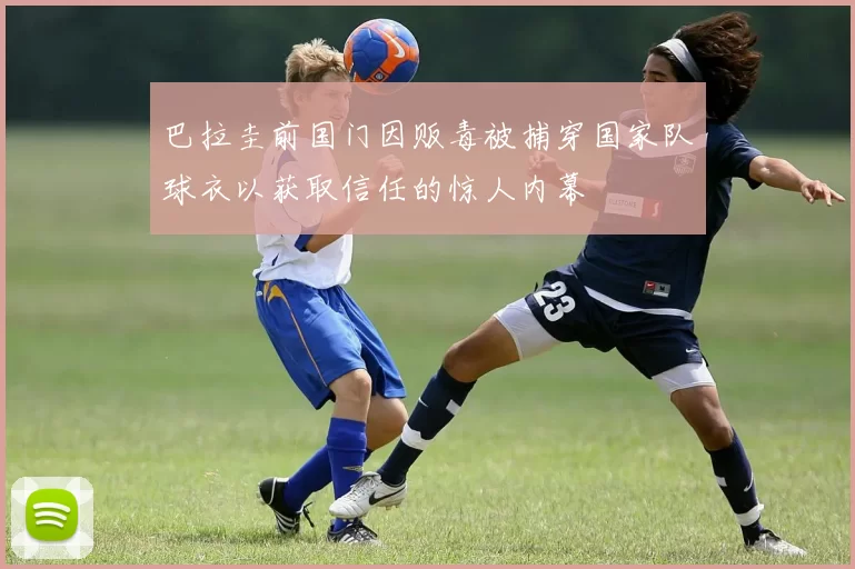 巴拉圭前国门因贩毒被捕穿国家队球衣以获取信任的惊人内幕