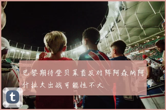 巴黎期待登贝莱首发对阵阿森纳阿什拉夫出战可能性不大