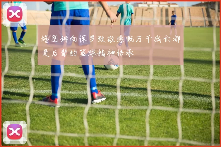 塔图姆向保罗致敬感慨万千我们都是后辈的篮球精神传承