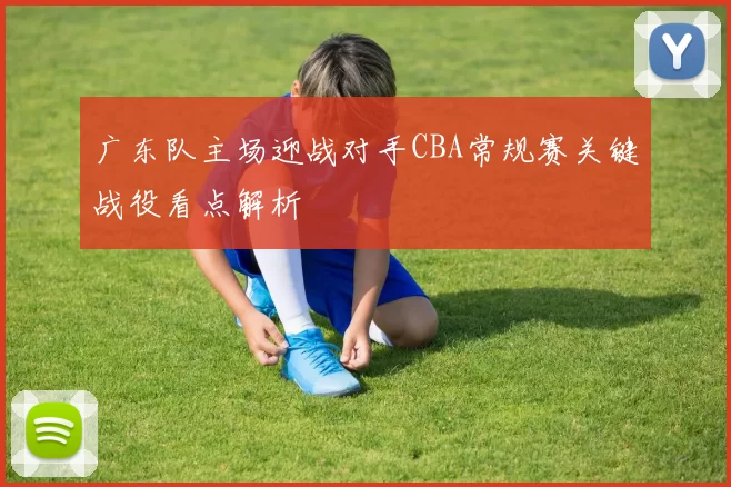 广东队主场迎战对手CBA常规赛关键战役看点解析
