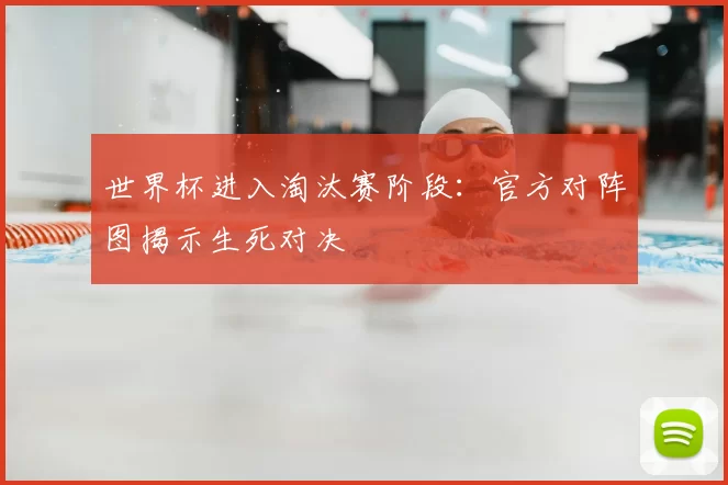 世界杯进入淘汰赛阶段：官方对阵图揭示生死对决