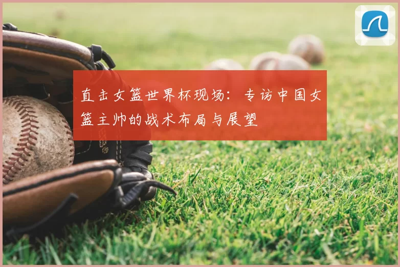 直击女篮世界杯现场：专访中国女篮主帅的战术布局与展望