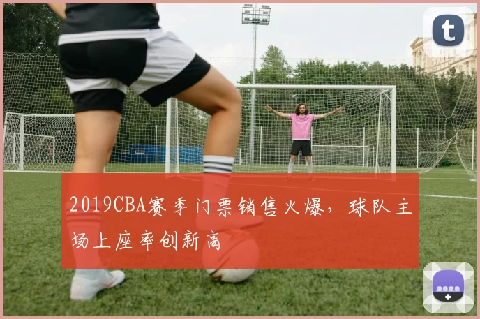 2019CBA赛季门票销售火爆，球队主场上座率创新高