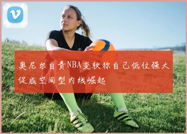 奥尼尔自责NBA变软称自己低位强大促成空间型内线崛起