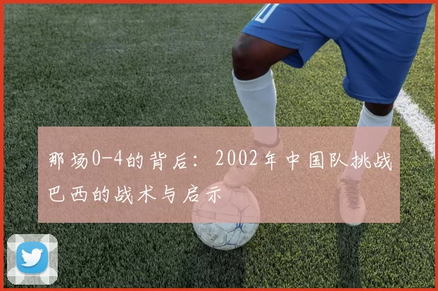 那场0-4的背后:2002年中国队挑战巴西的战术与启示