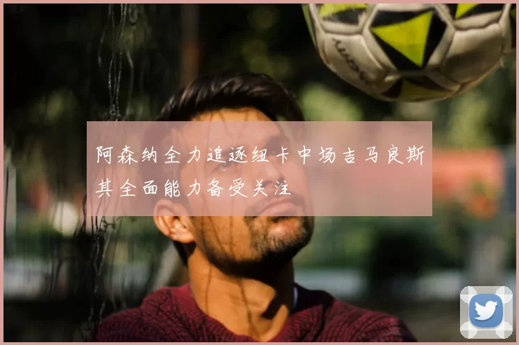 阿森纳全力追逐纽卡中场吉马良斯其全面能力备受关注
