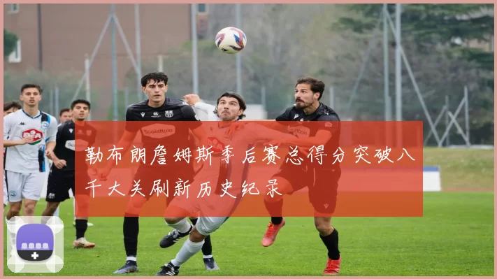 勒布朗詹姆斯季后赛总得分突破八千大关刷新历史纪录