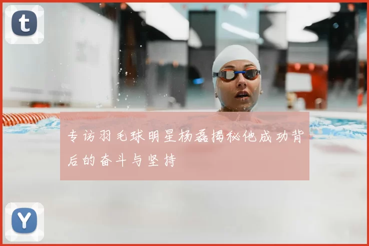 专访羽毛球明星杨磊揭秘他成功背后的奋斗与坚持