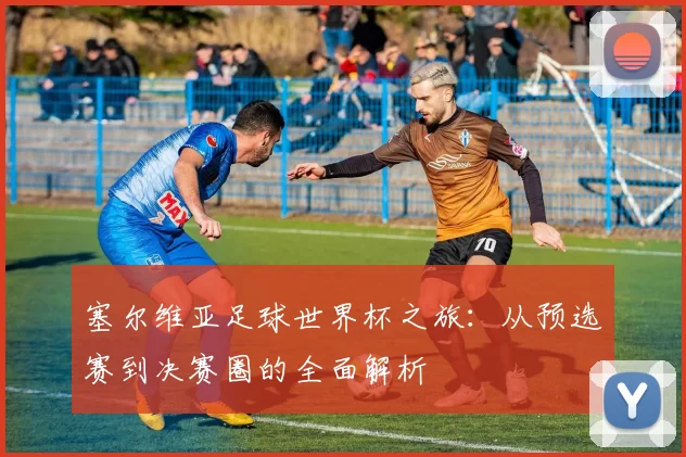 塞尔维亚足球世界杯之旅：从预选赛到决赛圈的全面解析